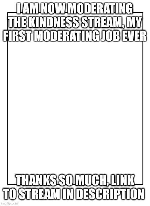 Blank Template | I AM NOW MODERATING THE KINDNESS STREAM, MY FIRST MODERATING JOB EVER; THANKS SO MUCH, LINK TO STREAM IN DESCRIPTION | image tagged in blank template | made w/ Imgflip meme maker
