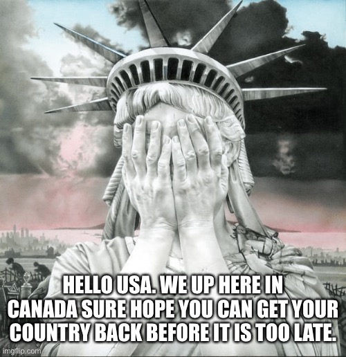 Condolences From Canada |  HELLO USA. WE UP HERE IN CANADA SURE HOPE YOU CAN GET YOUR COUNTRY BACK BEFORE IT IS TOO LATE. | image tagged in usa,broken,america,lady liberty,political mess,sad | made w/ Imgflip meme maker