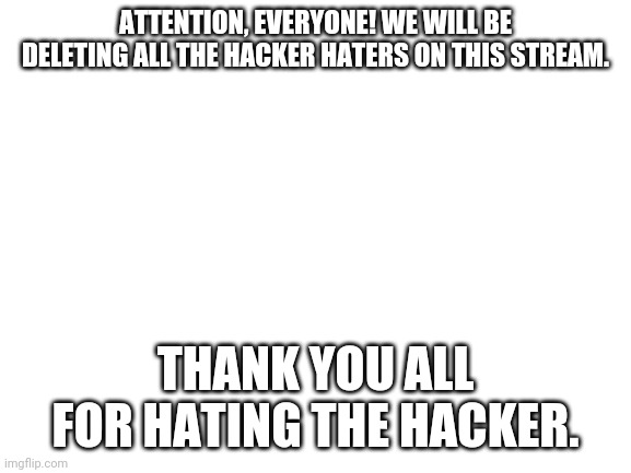Blank White Template | ATTENTION, EVERYONE! WE WILL BE DELETING ALL THE HACKER HATERS ON THIS STREAM. THANK YOU ALL FOR HATING THE HACKER. | image tagged in blank white template | made w/ Imgflip meme maker