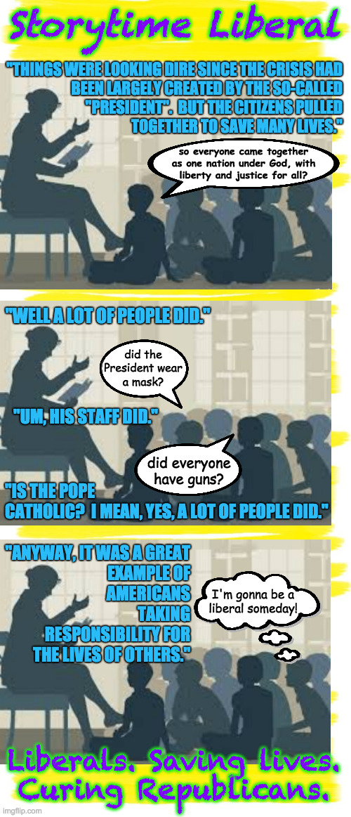 Three years later...  ( : | Storytime Liberal; "THINGS WERE LOOKING DIRE SINCE THE CRISIS HAD
BEEN LARGELY CREATED BY THE SO-CALLED
"PRESIDENT".  BUT THE CITIZENS PULLED
TOGETHER TO SAVE MANY LIVES."; so everyone came together
as one nation under God, with
liberty and justice for all? "WELL A LOT OF PEOPLE DID."; did the
President wear
a mask? "UM, HIS STAFF DID."; did everyone have guns? "IS THE POPE
CATHOLIC?  I MEAN, YES, A LOT OF PEOPLE DID."; "ANYWAY, IT WAS A GREAT
EXAMPLE OF
AMERICANS
TAKING
RESPONSIBILITY FOR
THE LIVES OF OTHERS."; I'm gonna be a
liberal someday! Liberals. Saving lives.
Curing Republicans. | image tagged in memes,storytime liberal,covid-19,we haz yur chilgren | made w/ Imgflip meme maker