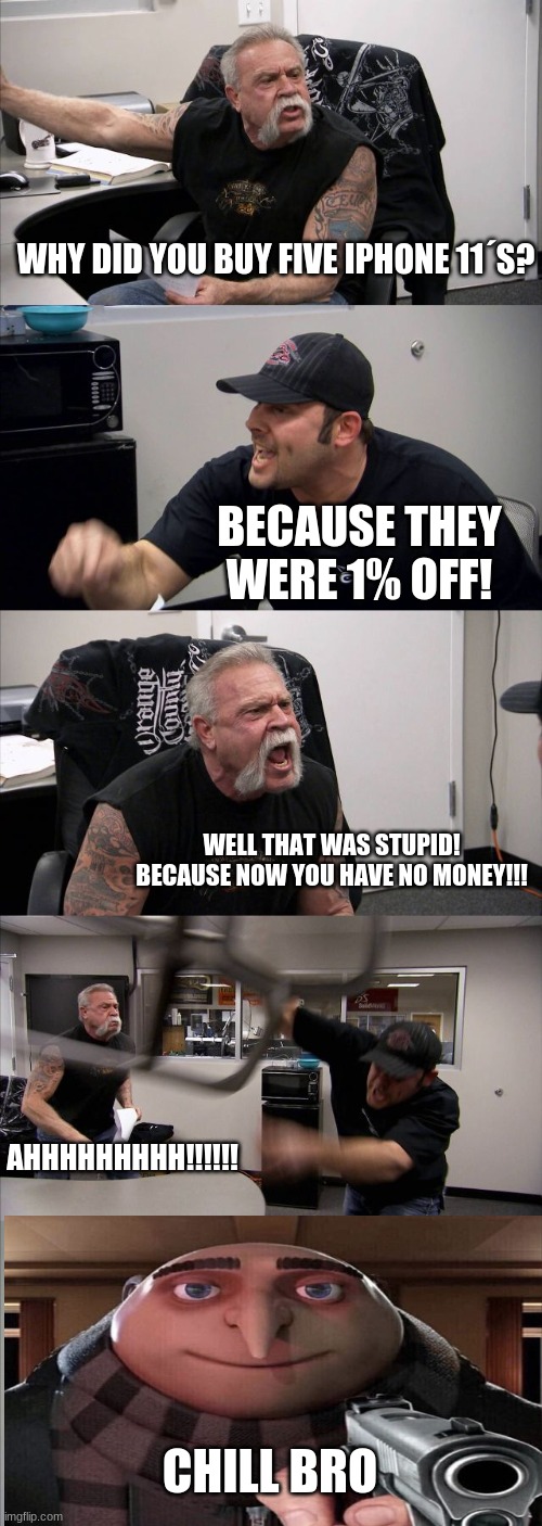 American Chopper Argument | WHY DID YOU BUY FIVE IPHONE 11´S? BECAUSE THEY WERE 1% OFF! WELL THAT WAS STUPID! BECAUSE NOW YOU HAVE NO MONEY!!! AHHHHHHHHH!!!!!! CHILL BRO | image tagged in memes,american chopper argument | made w/ Imgflip meme maker