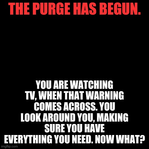 Purge RP (group RP) | THE PURGE HAS BEGUN. YOU ARE WATCHING TV, WHEN THAT WARNING COMES ACROSS. YOU LOOK AROUND YOU, MAKING SURE YOU HAVE EVERYTHING YOU NEED. NOW WHAT? | image tagged in memes,blank transparent square | made w/ Imgflip meme maker