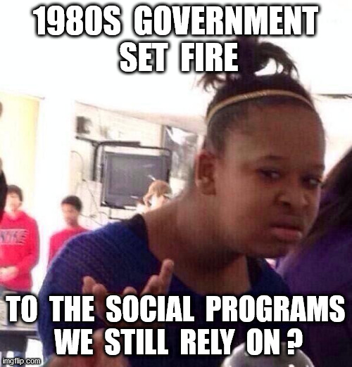 Black Girl Wat Meme | 1980S  GOVERNMENT  SET  FIRE TO  THE  SOCIAL  PROGRAMS  WE  STILL  RELY  ON ? | image tagged in memes,black girl wat | made w/ Imgflip meme maker