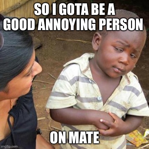 Third World Skeptical Kid Meme | SO I GOTA BE A GOOD ANNOYING PERSON ON MATE | image tagged in memes,third world skeptical kid | made w/ Imgflip meme maker