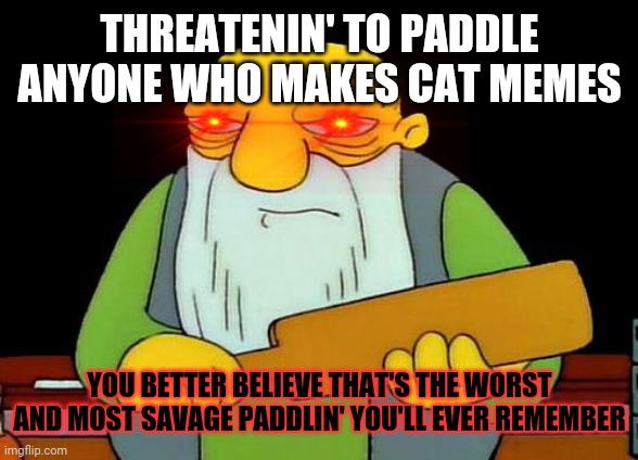 For future reference don't threaten violence over a a cat meme . You will only hurt yourself more if you do that | THREATENIN' TO PADDLE ANYONE WHO MAKES CAT MEMES YOU BETTER BELIEVE THAT'S THE WORST AND MOST SAVAGE PADDLIN' YOU'LL EVER REMEMBER | image tagged in memes,that's a paddlin',savage memes,dank memes | made w/ Imgflip meme maker