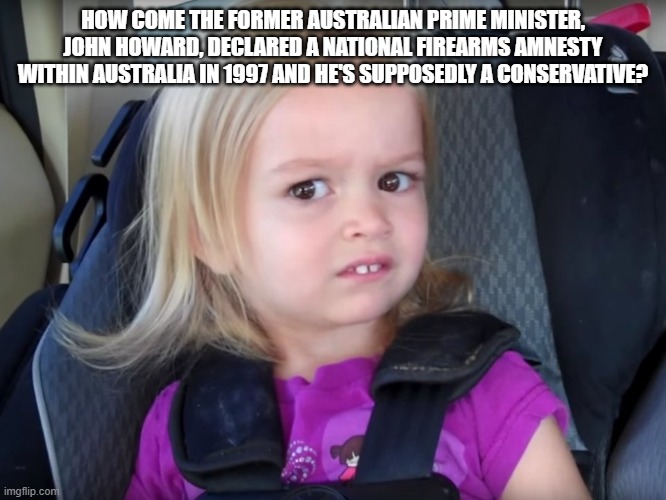 Huh? | HOW COME THE FORMER AUSTRALIAN PRIME MINISTER, JOHN HOWARD, DECLARED A NATIONAL FIREARMS AMNESTY WITHIN AUSTRALIA IN 1997 AND HE'S SUPPOSEDL | image tagged in huh | made w/ Imgflip meme maker