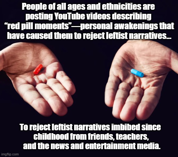 Red Pill Blue Pill | People of all ages and ethnicities are 
posting YouTube videos describing 
“red pill moments”—personal awakenings that have caused them to reject leftist narratives... To reject leftist narratives imbibed since 
childhood from friends, teachers,
 and the news and entertainment media. | image tagged in political meme | made w/ Imgflip meme maker