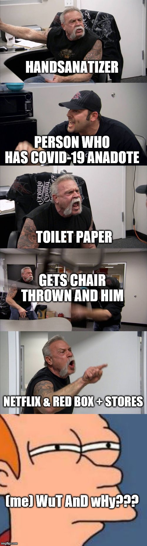 HANDSANATIZER; PERSON WHO HAS COVID-19 ANADOTE; TOILET PAPER; GETS CHAIR THROWN AND HIM; NETFLIX & RED BOX + STORES; (me) WuT AnD wHy??? | image tagged in memes,futurama fry,american chopper argument | made w/ Imgflip meme maker