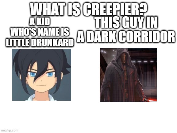 One is disturbing the other is terrifying | WHAT IS CREEPIER? A KID WHO'S NAME IS LITTLE DRUNKARD; THIS GUY IN A DARK CORRIDOR | image tagged in blank white template,haruya,darth revan | made w/ Imgflip meme maker