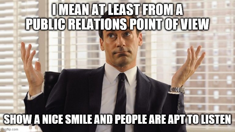 John Hamm Hands up mad men | I MEAN AT LEAST FROM A PUBLIC RELATIONS POINT OF VIEW SHOW A NICE SMILE AND PEOPLE ARE APT TO LISTEN | image tagged in john hamm hands up mad men | made w/ Imgflip meme maker