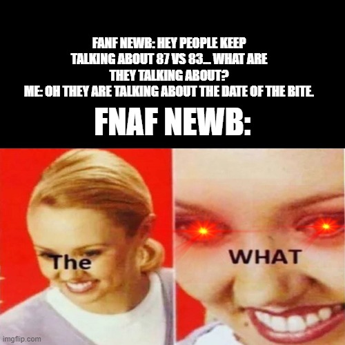 The What | FANF NEWB: HEY PEOPLE KEEP TALKING ABOUT 87 VS 83... WHAT ARE THEY TALKING ABOUT?
ME: OH THEY ARE TALKING ABOUT THE DATE OF THE BITE. FNAF NEWB: | image tagged in the what | made w/ Imgflip meme maker