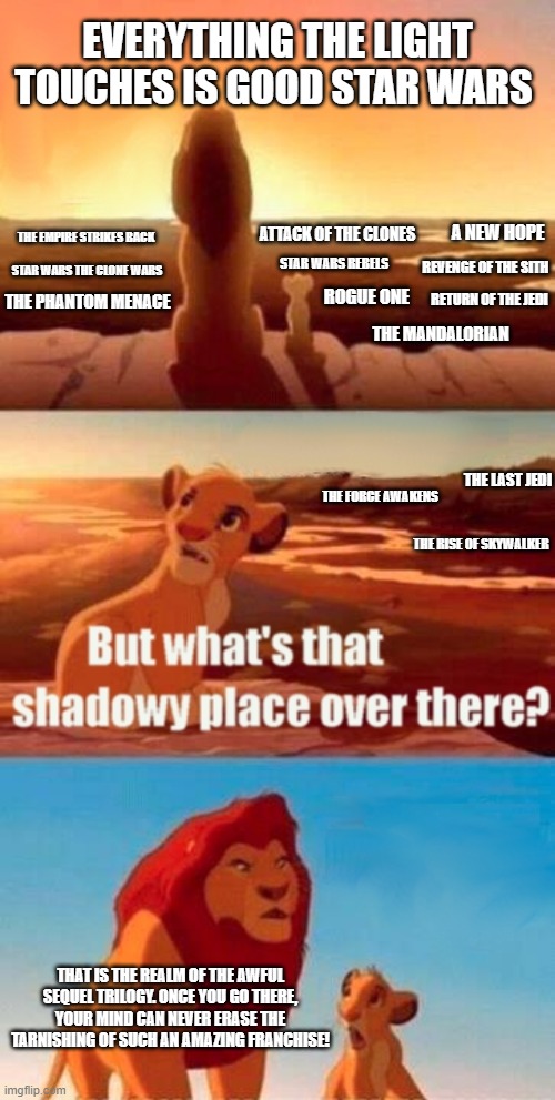 Simba Shadowy Place Meme | EVERYTHING THE LIGHT TOUCHES IS GOOD STAR WARS; A NEW HOPE; THE EMPIRE STRIKES BACK; ATTACK OF THE CLONES; REVENGE OF THE SITH; STAR WARS REBELS; STAR WARS THE CLONE WARS; RETURN OF THE JEDI; ROGUE ONE; THE PHANTOM MENACE; THE MANDALORIAN; THE LAST JEDI; THE FORCE AWAKENS; THE RISE OF SKYWALKER; THAT IS THE REALM OF THE AWFUL SEQUEL TRILOGY. ONCE YOU GO THERE, YOUR MIND CAN NEVER ERASE THE TARNISHING OF SUCH AN AMAZING FRANCHISE! | image tagged in memes,simba shadowy place | made w/ Imgflip meme maker