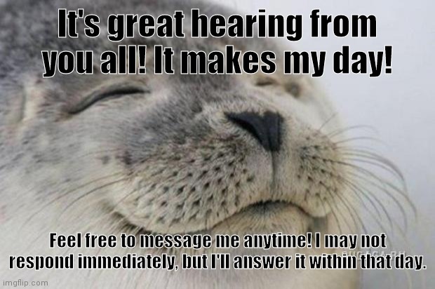 Happy Seal | It's great hearing from you all! It makes my day! Feel free to message me anytime! I may not respond immediately, but I'll answer it within that day. | image tagged in happy seal | made w/ Imgflip meme maker