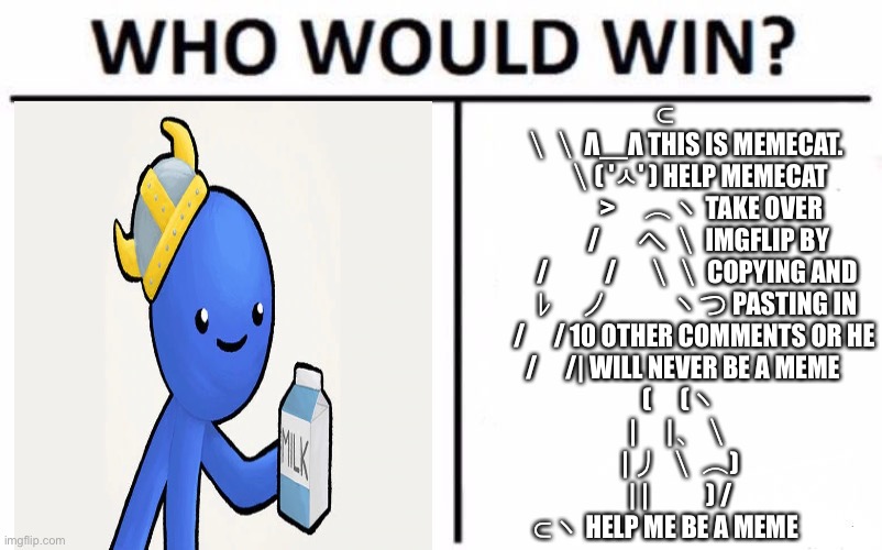 Who Would Win? | ⊂
　 ＼＼ Λ＿Λ THIS IS MEMECAT.
　　 ＼( 'ㅅ' ) HELP MEMECAT
　　　 >　⌒ヽ TAKE OVER
　　　/ 　 へ ＼ IMGFLIP BY
　　 /　　/　＼＼ COPYING AND
　　 ﾚ　ノ　　 ヽつ PASTING IN
　　/　/ 10 OTHER COMMENTS OR HE
　 /　/| WILL NEVER BE A MEME
　(　(ヽ
　|　|、＼
　| 丿 ＼ ⌒)
　| |　　) /
⊂ヽ HELP ME BE A MEME | image tagged in memes,who would win | made w/ Imgflip meme maker