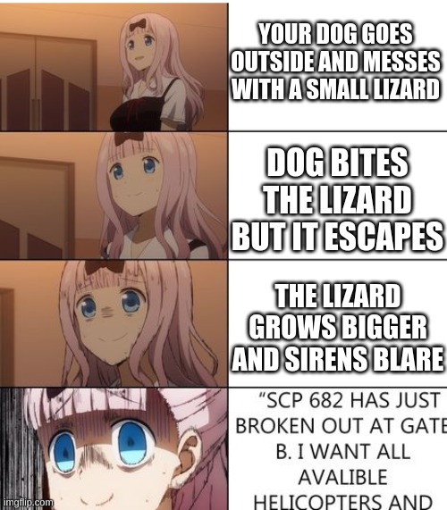 Oh No | YOUR DOG GOES OUTSIDE AND MESSES WITH A SMALL LIZARD; DOG BITES THE LIZARD BUT IT ESCAPES; THE LIZARD GROWS BIGGER AND SIRENS BLARE | image tagged in scp 682 hus just- | made w/ Imgflip meme maker