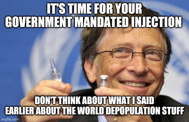Bill Gates loves Vaccines | IT'S TIME FOR YOUR GOVERNMENT MANDATED INJECTION; DON'T THINK ABOUT WHAT I SAID EARLIER ABOUT THE WORLD DEPOPULATION STUFF | image tagged in bill gates loves vaccines | made w/ Imgflip meme maker