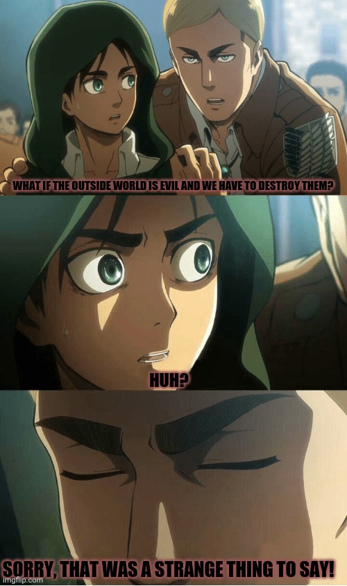 Erwin AOT | WHAT IF THE OUTSIDE WORLD IS EVIL AND WE HAVE TO DESTROY THEM? HUH? SORRY, THAT WAS A STRANGE THING TO SAY! | image tagged in memes,aot,path,prediction | made w/ Imgflip meme maker