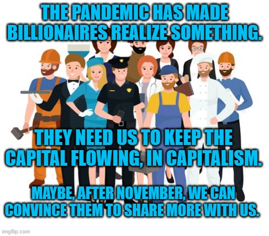 A Capital Idea | THE PANDEMIC HAS MADE BILLIONAIRES REALIZE SOMETHING. THEY NEED US TO KEEP THE CAPITAL FLOWING, IN CAPITALISM. MAYBE, AFTER NOVEMBER, WE CAN CONVINCE THEM TO SHARE MORE WITH US. | image tagged in politics | made w/ Imgflip meme maker