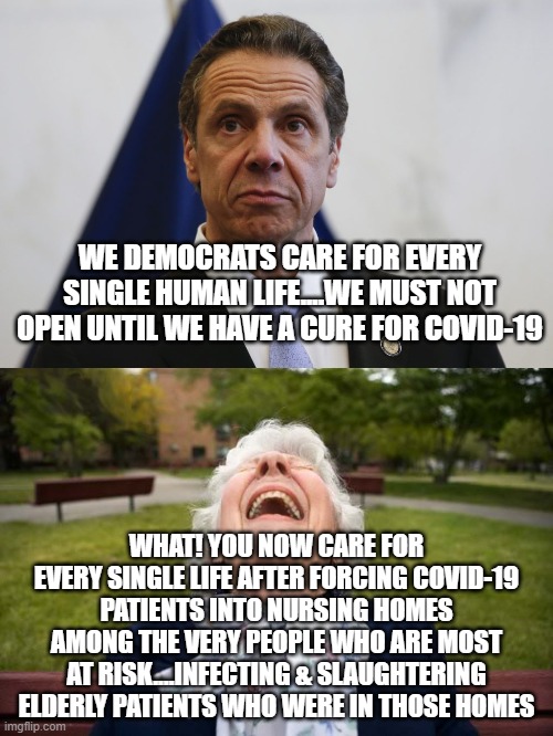 politics | WE DEMOCRATS CARE FOR EVERY SINGLE HUMAN LIFE....WE MUST NOT OPEN UNTIL WE HAVE A CURE FOR COVID-19; WHAT! YOU NOW CARE FOR EVERY SINGLE LIFE AFTER FORCING COVID-19 PATIENTS INTO NURSING HOMES AMONG THE VERY PEOPLE WHO ARE MOST AT RISK....INFECTING & SLAUGHTERING ELDERLY PATIENTS WHO WERE IN THOSE HOMES | image tagged in political meme | made w/ Imgflip meme maker