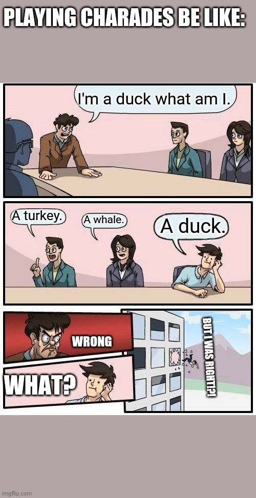 Boardroom Meeting Suggestion Meme | PLAYING CHARADES BE LIKE:; I'm a duck what am I. A turkey. A whale. A duck. WRONG; BUT I WAS RIGHT!?! WHAT? | image tagged in memes,boardroom meeting suggestion | made w/ Imgflip meme maker