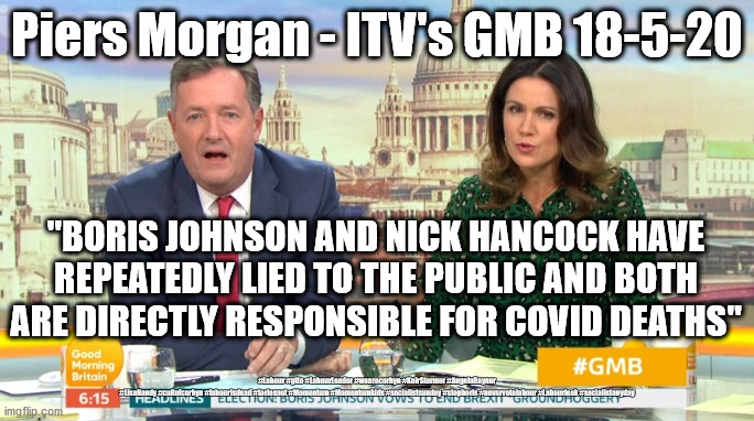 Piers Morgan - Boris is a murderer? | Piers Morgan - ITV's GMB 18-5-20; "BORIS JOHNSON AND NICK HANCOCK HAVE REPEATEDLY LIED TO THE PUBLIC AND BOTH ARE DIRECTLY RESPONSIBLE FOR COVID DEATHS"; #Labour #gtto #LabourLeader #wearecorbyn #KeirStarmer #AngelaRayner #LisaNandy #cultofcorbyn #labourisdead #toriesout #Momentum #Momentumkids #socialistsunday #stopboris #nevervotelabour #Labourleak #socialistanyday | image tagged in piers morgan itv,corona virus covid 19,itv goodmorning britain,boris hancock murder,labourisdead,keir starmer | made w/ Imgflip meme maker