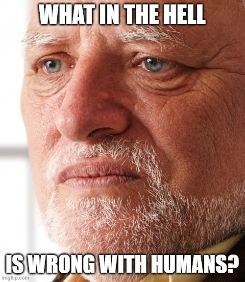 Dissapointment | WHAT IN THE HELL IS WRONG WITH HUMANS? | image tagged in dissapointment | made w/ Imgflip meme maker