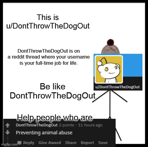 Don't Throw The Dog Out | This is u/DontThrowTheDogOut; DontThrowTheDogOut is on a reddit thread where your username is your full-time job for life. Be like DontThrowTheDogOut; Help people who are | image tagged in memes,be like bill,dogs | made w/ Imgflip meme maker