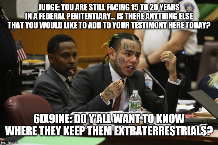 6ix9ine # 7 | JUDGE: YOU ARE STILL FACING 15 TO 20 YEARS IN A FEDERAL PENITENTIARY... IS THERE ANYTHING ELSE THAT YOU WOULD LIKE TO ADD TO YOUR TESTIMONY HERE TODAY? 6IX9INE: DO Y'ALL WANT TO KNOW WHERE THEY KEEP THEM EXTRATERRESTRIALS? | image tagged in 6ix9ine snitch | made w/ Imgflip meme maker