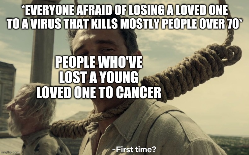 first time | *EVERYONE AFRAID OF LOSING A LOVED ONE TO A VIRUS THAT KILLS MOSTLY PEOPLE OVER 70*; PEOPLE WHO'VE LOST A YOUNG LOVED ONE TO CANCER | image tagged in first time,cancer,death,fear,coronavirus | made w/ Imgflip meme maker
