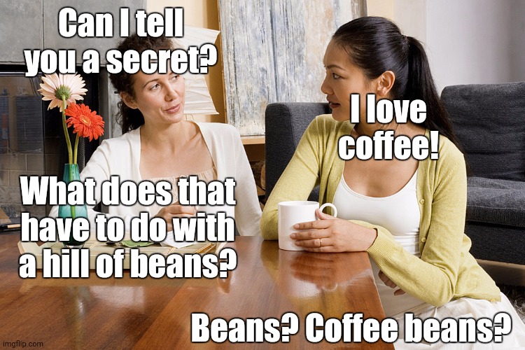 Coffee | Can I tell you a secret? I love coffee! What does that have to do with a hill of beans? Beans? Coffee beans? | image tagged in women talking over coffee | made w/ Imgflip meme maker