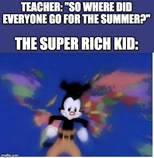United States, Canada, Mexico, Panama, Haiti, Jamaica, Peru. Republic Dominican, Cuba, Caribbean, Greenland, El Salvador too... | TEACHER: "SO WHERE DID EVERYONE GO FOR THE SUMMER?"; THE SUPER RICH KID: | image tagged in animaniacs,countries,rich,memes,funny | made w/ Imgflip meme maker