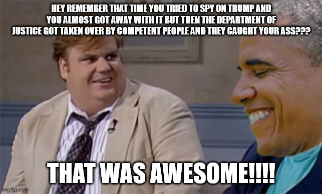 Farley Caught Obama | HEY REMEMBER THAT TIME YOU TRIED TO SPY ON TRUMP AND YOU ALMOST GOT AWAY WITH IT BUT THEN THE DEPARTMENT OF JUSTICE GOT TAKEN OVER BY COMPETENT PEOPLE AND THEY CAUGHT YOUR ASS??? THAT WAS AWESOME!!!! | image tagged in barack obama,obamagate,he got caught | made w/ Imgflip meme maker