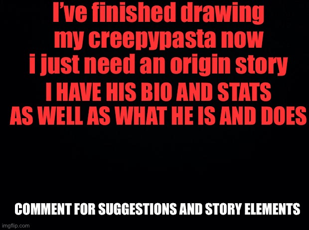 Black background | I’ve finished drawing my creepypasta now i just need an origin story; I HAVE HIS BIO AND STATS AS WELL AS WHAT HE IS AND DOES; COMMENT FOR SUGGESTIONS AND STORY ELEMENTS | image tagged in black background,creepypasta,story | made w/ Imgflip meme maker