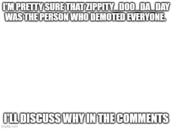 Blank White Template | I'M PRETTY SURE THAT ZIPPITY_DOO_DA_DAY WAS THE PERSON WHO DEMOTED EVERYONE. I'LL DISCUSS WHY IN THE COMMENTS | image tagged in blank white template | made w/ Imgflip meme maker