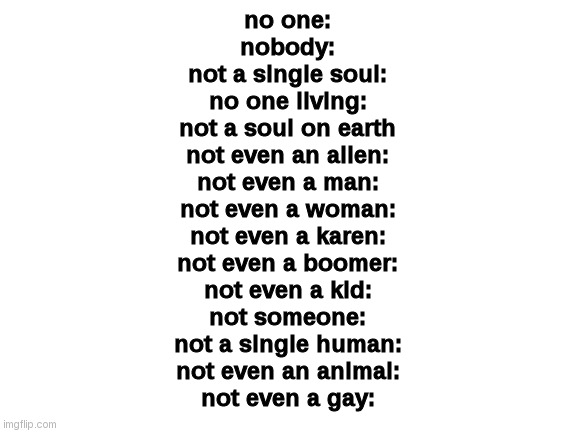 I must shut up. | no one:
nobody:
not a single soul:
no one living:
not a soul on earth
not even an alien:
not even a man:
not even a woman:
not even a karen:
not even a boomer:
not even a kid:
not someone:
not a single human:
not even an animal:
not even a gay: | image tagged in blank white template | made w/ Imgflip meme maker