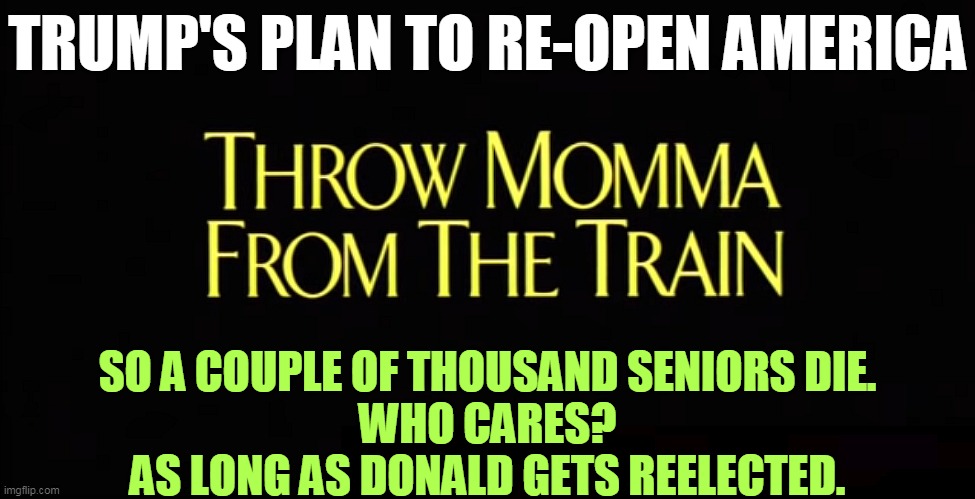 Trump's plan to re-open America. Throw Momma From The Train | TRUMP'S PLAN TO RE-OPEN AMERICA; SO A COUPLE OF THOUSAND SENIORS DIE.
WHO CARES?
AS LONG AS DONALD GETS REELECTED. | image tagged in trump's plan to re-open america throw momma from the train,trump,coronavirus,covid-19,economy | made w/ Imgflip meme maker
