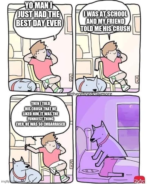 Never do this ever | I WAS AT SCHOOL AND MY FRIEND TOLD ME HIS CRUSH; YO MAN I JUST HAD THE BEST DAY EVER; THEN I TOLD HIS CRUSH THAT HE LIKED HIM. IT WAS THE FUNNIEST THING EVER. HE WAS SO EMBARRASED | image tagged in dog smothers owner | made w/ Imgflip meme maker