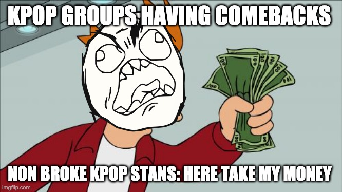 Kpop Stans when there favorite group has a comeback | KPOP GROUPS HAVING COMEBACKS; NON BROKE KPOP STANS: HERE TAKE MY MONEY | image tagged in memes,shut up and take my money fry,kpop fans be like | made w/ Imgflip meme maker
