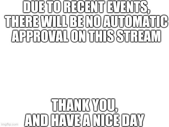 This is to make sure that the demoting doesn't happen again | DUE TO RECENT EVENTS, THERE WILL BE NO AUTOMATIC APPROVAL ON THIS STREAM; THANK YOU, AND HAVE A NICE DAY | image tagged in blank white template,peace | made w/ Imgflip meme maker