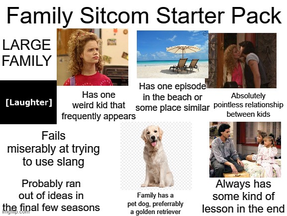 ESPECIALLY in the 90's and 2000's. | Family Sitcom Starter Pack; LARGE FAMILY; Has one episode in the beach or some place similar; Absolutely pointless relationship between kids; Has one weird kid that frequently appears; Fails miserably at trying to use slang; Probably ran out of ideas in the final few seasons; Always has some kind of lesson in the end; Family has a pet dog, preferrably a golden retriever | image tagged in memes,funny,blank starter pack | made w/ Imgflip meme maker