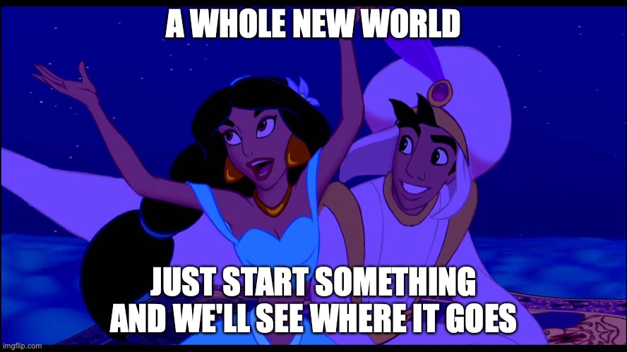 No idea what to do, just have fun with this one. Could make no sense at all | A WHOLE NEW WORLD; JUST START SOMETHING AND WE'LL SEE WHERE IT GOES | image tagged in a whole new world,parody | made w/ Imgflip meme maker