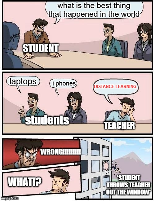 Boardroom Meeting Suggestion Meme | what is the best thing that happened in the world; STUDENT; laptops; i phones; DISTANCE LEARNING; students; TEACHER; WRONG!!!!!!!!! *STUDENT THROWS TEACHER OUT THE WINDOW*; WHAT!? | image tagged in memes,boardroom meeting suggestion | made w/ Imgflip meme maker
