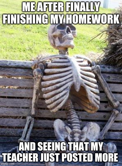 Waiting Skeleton | ME AFTER FINALLY FINISHING MY HOMEWORK; AND SEEING THAT MY TEACHER JUST POSTED MORE | image tagged in memes,waiting skeleton | made w/ Imgflip meme maker