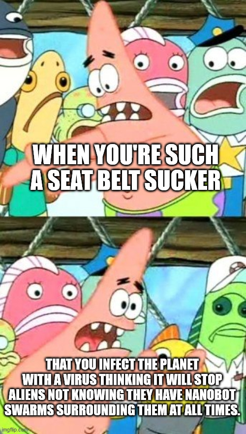 Put It Somewhere Else Patrick | WHEN YOU'RE SUCH A SEAT BELT SUCKER; THAT YOU INFECT THE PLANET WITH A VIRUS THINKING IT WILL STOP ALIENS NOT KNOWING THEY HAVE NANOBOT SWARMS SURROUNDING THEM AT ALL TIMES. | image tagged in memes,put it somewhere else patrick | made w/ Imgflip meme maker