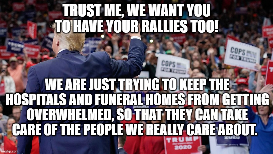 Trust Me | TRUST ME, WE WANT YOU TO HAVE YOUR RALLIES TOO! WE ARE JUST TRYING TO KEEP THE HOSPITALS AND FUNERAL HOMES FROM GETTING OVERWHELMED, SO THAT THEY CAN TAKE CARE OF THE PEOPLE WE REALLY CARE ABOUT. | image tagged in trump,rally,covid-19,idiots,not americans,worst ever | made w/ Imgflip meme maker