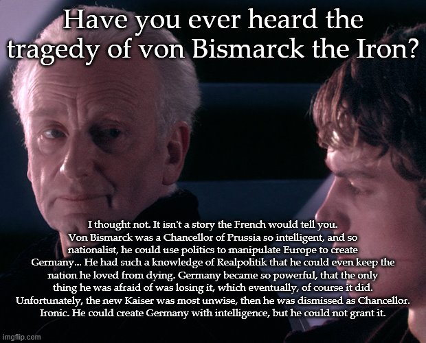 Tragedy of von Bismarck the Iron | Have you ever heard the tragedy of von Bismarck the Iron? I thought not. It isn't a story the French would tell you.
Von Bismarck was a Chancellor of Prussia so intelligent, and so nationalist, he could use politics to manipulate Europe to create Germany... He had such a knowledge of Realpolitik that he could even keep the nation he loved from dying. Germany became so powerful, that the only thing he was afraid of was losing it, which eventually, of course it did. Unfortunately, the new Kaiser was most unwise, then he was dismissed as Chancellor.
Ironic. He could create Germany with intelligence, but he could not grant it. | image tagged in tragedy of darth plagueis the wise | made w/ Imgflip meme maker