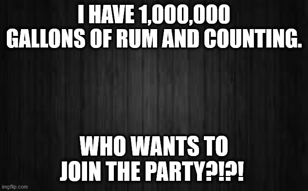 #PiratesOfTheCaribbeanHeaven #JackSparrow | I HAVE 1,000,000 GALLONS OF RUM AND COUNTING. WHO WANTS TO JOIN THE PARTY?!?! | image tagged in black background | made w/ Imgflip meme maker