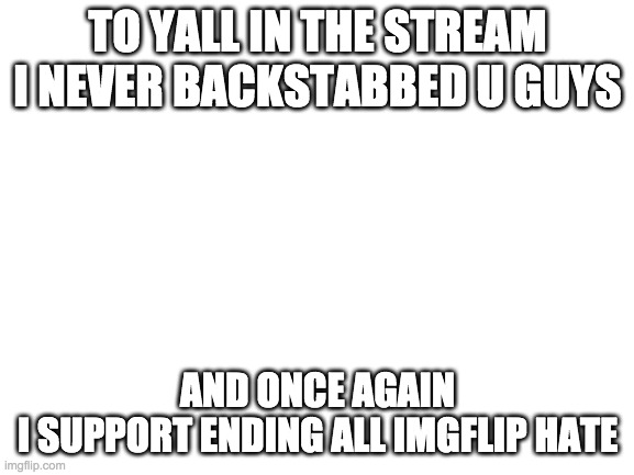 its ok if u still dont trust me or anythingjust wanted to say so | TO YALL IN THE STREAM
I NEVER BACKSTABBED U GUYS; AND ONCE AGAIN
I SUPPORT ENDING ALL IMGFLIP HATE | image tagged in blank white template | made w/ Imgflip meme maker