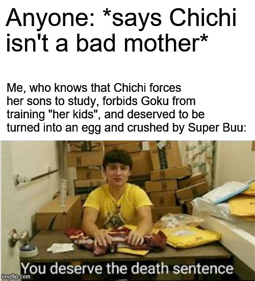 Why?! WHY DO PEOPLE LIKE CHICHI?! She Got What She Deserved From Buu! D E A T H | Anyone: *says Chichi isn't a bad mother*; Me, who knows that Chichi forces her sons to study, forbids Goku from training "her kids", and deserved to be turned into an egg and crushed by Super Buu: | image tagged in memes,you deserve the death sentence,dragon ball,chichi | made w/ Imgflip meme maker