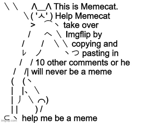 Blank White Template | ＼＼     Λ＿Λ This is Memecat.
　　 ＼( 'ㅅ' ) Help Memecat
　　　 >　⌒ヽ take over
　　　/ 　 へ ＼ Imgflip by
　　 /　　/　＼＼ copying and
　　 ﾚ　ノ　　 ヽつ pasting in
　　/　/ 10 other comments or he
　 /　/| will never be a meme
　(　(ヽ
　|　|、＼
　| 丿 ＼ ⌒)
　| |　　) /
⊂ヽ help me be a meme | image tagged in blank white template | made w/ Imgflip meme maker